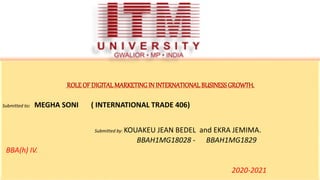ROLEOF DIGITAL MARKETINGIN INTERNATIONAL BUSINESSGROWTH.
Submitted to: MEGHA SONI ( INTERNATIONAL TRADE 406)
Submitted by: KOUAKEU JEAN BEDEL and EKRA JEMIMA.
BBAH1MG18028 - BBAH1MG1829
BBA(h) IV.
2020-2021
 