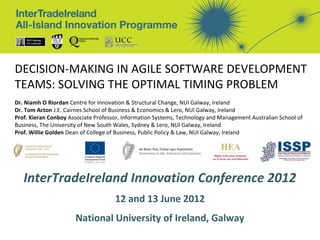 DECISION-MAKING IN AGILE SOFTWARE DEVELOPMENT
TEAMS: SOLVING THE OPTIMAL TIMING PROBLEM
Dr. Niamh O Riordan Centre for Innovation & Structural Change, NUI Galway, Ireland
Dr. Tom Acton J.E. Cairnes School of Business & Economics & Lero, NUI Galway, Ireland
Prof. Kieran Conboy Associate Professor, Information Systems, Technology and Management Australian School of
Business, The University of New South Wales, Sydney & Lero, NUI Galway, Ireland
Prof. Willie Golden Dean of College of Business, Public Policy & Law, NUI Galway, Ireland




   InterTradeIreland Innovation Conference 2012
                                     12 and 13 June 2012
                      National University of Ireland, Galway
 