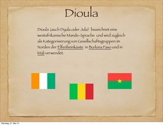 Dioula
Dioula (auch Dyula oder Jula) bezeichnet eine
westafrikanische Mande-Sprache und wird zugleich
als Kategorisierung von Gesellschaftsgruppen im
Norden der Elfenbeinküste in Burkina Faso und in
Mali verwendet.
Dienstag, 21. Mai 13
 