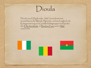 Dioula
Dioula (auch Dyula oder Jula) bezeichnet eine
westafrikanische Mande-Sprache und wird zugleich als
Kategorisierung von Gesellschaftsgruppen im Norden
der Elfenbeinküste in Burkina Faso und in Mali
verwendet.
 