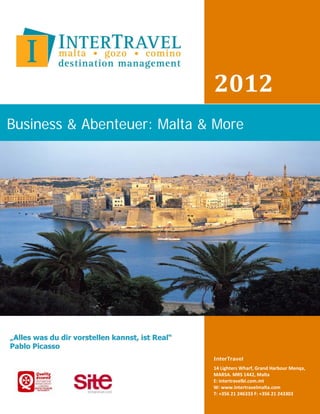 2012
Business & Abenteuer: Malta & More




                             InterTravel
                             14 Lighters Wharf, Grand Harbour Menqa,
                             MARSA. MRS 1442, Malta
                             E: intertravelbl.com.mt
                             W: www.Intertravelmalta.com
                             T: +356 21 246333 F: +356 21 243303
 