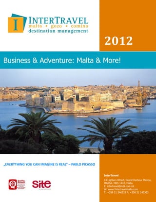 2012
Business & Adventure: Malta & More!




                             InterTravel
                             14 Lighters Wharf, Grand Harbour Menqa,
                             MARSA. MRS 1442, Malta
                             E: intertravel@mbl.com.mt
                             W: www.Intertravelmalta.com
                             T: +356 21 246333 F: +356 21 243303
 