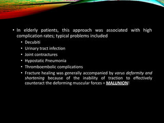 • In elderly patients, this approach was associated with high
complication rates; typical problems included
• Decubiti
• Urinary tract infection
• Joint contractures
• Hypostatic Pneumonia
• Thromboembolic complications
• Fracture healing was generally accompanied by varus deformity and
shortening because of the inability of traction to effectively
counteract the deforming muscular forces = MALUNION!
 