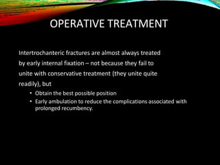 OPERATIVE TREATMENT
Intertrochanteric fractures are almost always treated
by early internal fixation – not because they fail to
unite with conservative treatment (they unite quite
readily), but
• Obtain the best possible position
• Early ambulation to reduce the complications associated with
prolonged recumbency.
 