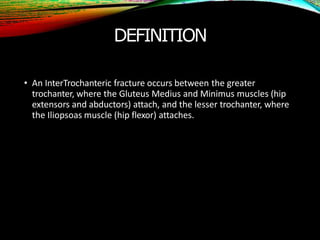 DEFINITION
• An InterTrochanteric fracture occurs between the greater
trochanter, where the Gluteus Medius and Minimus muscles (hip
extensors and abductors) attach, and the lesser trochanter, where
the Iliopsoas muscle (hip flexor) attaches.
 