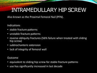 INTRAMEDULLARY HIP SCREW
Also known as the Proximal Femoral Nail (PFN).
Indications
• stable fracture patterns
• unstable fracture patterns
• reverse obliquity fractures (56% failure when treated with sliding
hip screw)
• subtrochanteric extension
• lack of integrity of femoral wall
Outcome
• equivalent to sliding hip screw for stable fracture patterns
• use has significantly increased in last decade
 