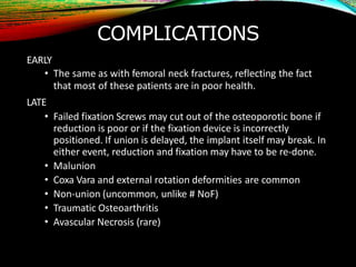 COMPLICATIONS
EARLY
• The same as with femoral neck fractures, reflecting the fact
that most of these patients are in poor health.
LATE
• Failed fixation Screws may cut out of the osteoporotic bone if
reduction is poor or if the fixation device is incorrectly
positioned. If union is delayed, the implant itself may break. In
either event, reduction and fixation may have to be re-done.
• Malunion
• Coxa Vara and external rotation deformities are common
• Non-union (uncommon, unlike # NoF)
• Traumatic Osteoarthritis
• Avascular Necrosis (rare)
 