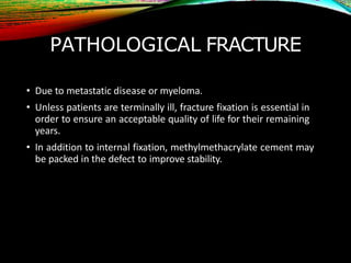 PATHOLOGICAL FRACTURE
• Due to metastatic disease or myeloma.
• Unless patients are terminally ill, fracture fixation is essential in
order to ensure an acceptable quality of life for their remaining
years.
• In addition to internal fixation, methylmethacrylate cement may
be packed in the defect to improve stability.
 