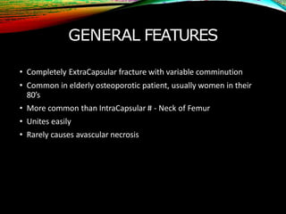 GENERAL FEATURES
• Completely ExtraCapsular fracture with variable comminution
• Common in elderly osteoporotic patient, usually women in their
80’s
• More common than IntraCapsular # - Neck of Femur
• Unites easily
• Rarely causes avascular necrosis
 