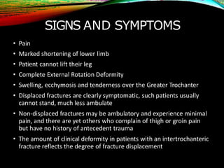 SIGNS AND SYMPTOMS
• Pain
• Marked shortening of lower limb
• Patient cannot lift their leg
• Complete External Rotation Deformity
• Swelling, ecchymosis and tenderness over the Greater Trochanter
• Displaced fractures are clearly symptomatic, such patients usually
cannot stand, much less ambulate
• Non-displaced fractures may be ambulatory and experience minimal
pain, and there are yet others who complain of thigh or groin pain
but have no history of antecedent trauma
• The amount of clinical deformity in patients with an intertrochanteric
fracture reflects the degree of fracture displacement
 