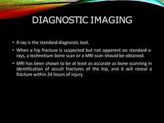 DIAGNOSTIC IMAGING
• X-ray is the standard diagnostic tool.
• When a hip fracture is suspected but not apparent on standard x-
rays, a technetium bone scan or a MRI scan should be obtained.
• MRI has been shown to be at least as accurate as bone scanning in
identification of occult fractures of the hip, and it will reveal a
fracture within 24 hours of injury.
 
