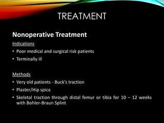 TREATMENT 
Nonoperative Treatment 
Indications 
• Poor medical and surgical risk patients 
• Terminally ill 
Methods 
• Very old patients - Buck’s traction 
• Plaster/Hip spica 
• Skeletal traction through distal femur or tibia for 10 – 12 weeks 
with Bohler-Braun Splint 
 