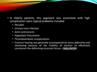 • In elderly patients, this approach was associated with high 
complication rates; typical problems included 
• Decubiti 
• Urinary tract infection 
• Joint contractures 
• Hypostatic Pneumonia 
• Thromboembolic complications 
• Fracture healing was generally accompanied by varus deformity and 
shortening because of the inability of traction to effectively 
counteract the deforming muscular forces = MALUNION! 
 