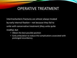OPERATIVE TREATMENT 
Intertrochanteric fractures are almost always treated 
by early internal fixation – not because they fail to 
unite with conservative treatment (they unite quite 
readily), but 
• Obtain the best possible position 
• Early ambulation to reduce the complications associated with 
prolonged recumbency. 
 