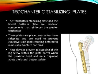 TROCHANTERIC STABILIZING PLATES 
• The trochanteric stabilizing plate and the 
lateral buttress plate are modular 
components that reinforces the greater 
trochanter 
• These plates are placed over a four-hole 
sideplate and are used to prevent 
excessive slide (and resulting deformity) 
in unstable fracture patterns 
• These devices prevent telescoping of the 
lag screw within the plate barrel when 
the proximal head and neck fragment 
abuts the lateral buttress plate 
 