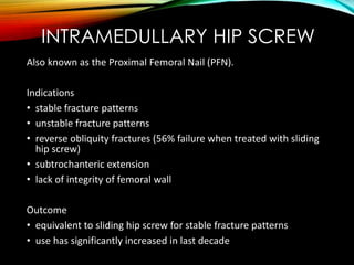 INTRAMEDULLARY HIP SCREW 
Also known as the Proximal Femoral Nail (PFN). 
Indications 
• stable fracture patterns 
• unstable fracture patterns 
• reverse obliquity fractures (56% failure when treated with sliding 
hip screw) 
• subtrochanteric extension 
• lack of integrity of femoral wall 
Outcome 
• equivalent to sliding hip screw for stable fracture patterns 
• use has significantly increased in last decade 
 