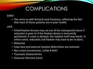 COMPLICATIONS 
EARLY 
• The same as with femoral neck fractures, reflecting the fact 
that most of these patients are in poor health. 
LATE 
• Failed fixation Screws may cut out of the osteoporotic bone if 
reduction is poor or if the fixation device is incorrectly 
positioned. If union is delayed, the implant itself may break. In 
either event, reduction and fixation may have to be re-done. 
• Malunion 
• Coxa Vara and external rotation deformities are common 
• Non-union (uncommon, unlike # NoF) 
• Traumatic Osteoarthritis 
• Avascular Necrosis (rare) 
 