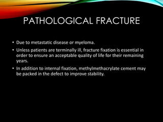 PATHOLOGICAL FRACTURE 
• Due to metastatic disease or myeloma. 
• Unless patients are terminally ill, fracture fixation is essential in 
order to ensure an acceptable quality of life for their remaining 
years. 
• In addition to internal fixation, methylmethacrylate cement may 
be packed in the defect to improve stability. 
 