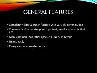 GENERAL FEATURES 
• Completely ExtraCapsular fracture with variable comminution 
• Common in elderly osteoporotic patient, usually women in their 
80’s 
• More common than IntraCapsular # - Neck of Femur 
• Unites easily 
• Rarely causes avascular necrosis 
 