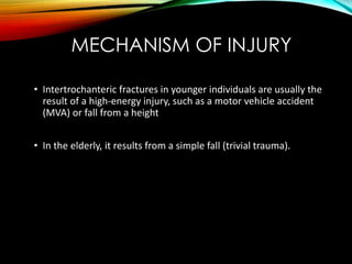 MECHANISM OF INJURY 
• Intertrochanteric fractures in younger individuals are usually the 
result of a high-energy injury, such as a motor vehicle accident 
(MVA) or fall from a height 
• In the elderly, it results from a simple fall (trivial trauma). 
 