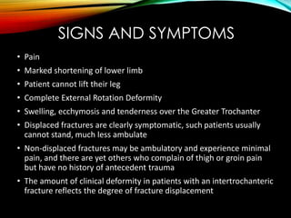 SIGNS AND SYMPTOMS 
• Pain 
• Marked shortening of lower limb 
• Patient cannot lift their leg 
• Complete External Rotation Deformity 
• Swelling, ecchymosis and tenderness over the Greater Trochanter 
• Displaced fractures are clearly symptomatic, such patients usually 
cannot stand, much less ambulate 
• Non-displaced fractures may be ambulatory and experience minimal 
pain, and there are yet others who complain of thigh or groin pain 
but have no history of antecedent trauma 
• The amount of clinical deformity in patients with an intertrochanteric 
fracture reflects the degree of fracture displacement 
 