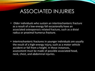 ASSOCIATED INJURIES 
• Older individuals who sustain an intertrochanteric fracture 
as a result of a low-energy fall occasionally have an 
associated osteoporosis related fracture, such as a distal 
radius or proximal humerus fracture. 
• Intertrochanteric fractures in younger individuals are usually 
the result of a high-energy injury, such as a motor vehicle 
accident or fall from a height. In these instances, 
assessment must be made of possible associated head, 
neck, chest, and abdominal injuries. 
 