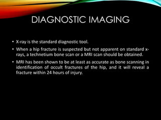 DIAGNOSTIC IMAGING 
• X-ray is the standard diagnostic tool. 
• When a hip fracture is suspected but not apparent on standard x-rays, 
a technetium bone scan or a MRI scan should be obtained. 
• MRI has been shown to be at least as accurate as bone scanning in 
identification of occult fractures of the hip, and it will reveal a 
fracture within 24 hours of injury. 
 