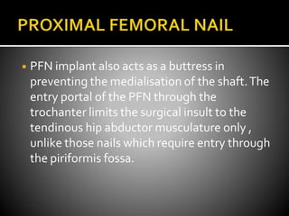 ◾ PFN implant also acts as a buttress in
preventing the medialisation of the shaft.The
entry portal of the PFN through the
trochanter limits the surgical insult to the
tendinous hip abductor musculature only ,
unlike those nails which require entry through
the piriformis fossa.
 