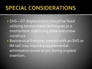 ◾ SHS – GT displacement should be fixed
utilizing tension band techniques or a
trochanteric stabilizing plate and screw
construct
◾ Basicervical fractures treated with an SHS or
IM nail may require a supplemental
antirotation screw or pin during implant
insertion.
 
