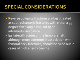◾ Reverse obliquity fractures are best treated
as subtrochanteric fractures with either a 95
degree fixed angle implant or an
intramedullary device
◾ Ipsilateral fracture of the femoral shaft,
although more common in association with
femoral neck fractures, should be ruled out in
cases of high energy trauma.
 