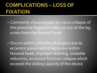 ◾ Commonly characterized by varus collapse of
the proximal fragment with cut-out of the lag
screw from the femoral head
◾ Occurs within 3 months of surgery due to
eccentric placement of lag screw within
femoral head, improper reaming, unstable
reduction, excessive fracture collapse which
exceeds the sliding capacity of the device
 