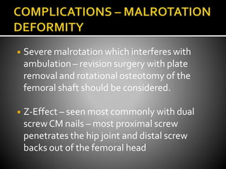 ◾ Severe malrotation which interferes with
ambulation – revision surgery with plate
removal and rotational osteotomy of the
femoral shaft should be considered.
◾ Z-Effect – seen most commonly with dual
screwCM nails – most proximal screw
penetrates the hip joint and distal screw
backs out of the femoral head
 
