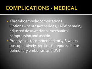◾ Thromboembolic compications
Options – pentasaccharides, LMW heparin,
adjusted dose warfarin, mechanical
compression and aspirin.
◾ Prophylaxis recommended for 4-6 weeks
postoperatively because of reports of late
pulmonary embolism and DVT
 