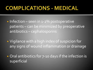 ◾ Infection – seen in 1-2% postoperative
patients – can be minimized by preoperative
antibiotics – cephalosporins
◾ Vigilance with a high index of suspicion for
any signs of wound inflammation or drainage
◾ Oral antibiotics for 7-10 days if the infection is
superficial
 