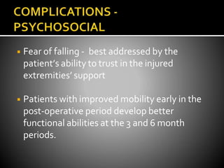 ◾ Fear of falling - best addressed by the
patient’s ability to trust in the injured
extremities’ support
◾ Patients with improved mobility early in the
post-operative period develop better
functional abilities at the 3 and 6 month
periods.
 