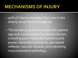 ◾ 90% of intertrochanteric fractures in the
elderly result from a simple fall
◾ The tendency to fall increases with patient
age and is exacerbated by several factors,
including poor vision, decreased muscle
power, labile blood pressure, decreased
reflexes, vascular disease, and coexisting
musculoskeletal pathology.
 