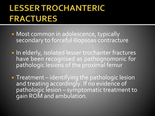 ◾ Most common in adolescence, typically
secondary to forceful iliopsoas contracture
◾ In elderly, isolated lesser trochanter fractures
have been recognised as pathognomonic for
pathologic lesions of the proximal femur
◾ Treatment – identifying the pathologic lesion
and treating accordingly. If no evidence of
pathologic lesion – symptomatic treatment to
gain ROM and ambulation.
 