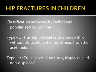 Classification proposed by Delbet and
popularized byColonna
Type – 1 :Transepiphysealseparations with or
without dislocation of femoral head from the
acetabulum
Type – 2 :Transcervical fractures, displaced and
non-displaced
 