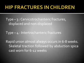 Type – 3 : Cervicotrochanteric fractures,
displaced and non-displaced
Type – 4 : Intertrochanteric fractures
Rapid union almost always occurs in 6-8 weeks.
Skeletal traction followed by abduction spica
cast worn for 6-12 weeks
 