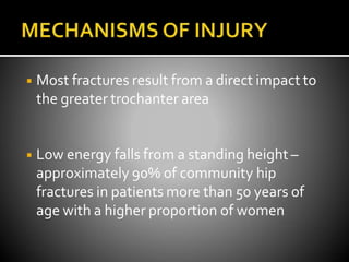 ◾ Most fractures result from a direct impact to
the greater trochanter area
◾ Low energy falls from a standing height –
approximately 90% of community hip
fractures in patients more than 50 years of
age with a higher proportion of women
 