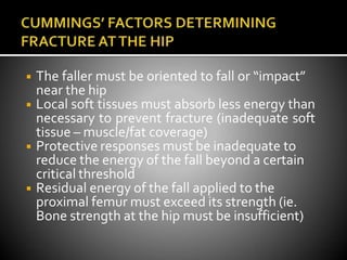 ◾ The faller must be oriented to fall or “impact”
near the hip
◾ Local soft tissues must absorb less energy than
necessary to prevent fracture (inadequate soft
tissue – muscle/fat coverage)
◾ Protective responses must be inadequate to
reduce the energy of the fall beyond a certain
critical threshold
◾ Residual energy of the fall applied to the
proximal femur must exceed its strength (ie.
Bone strength at the hip must be insufficient)
 