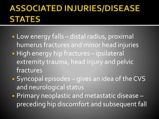 ◾ Low energy falls – distal radius, proximal
humerus fractures and minor head injuries
◾ High energy hip fractures – ipsilateral
extremity trauma, head injury and pelvic
fractures
◾ Syncopal episodes – gives an idea of theCVS
and neurological status
◾ Primary neoplastic and metastatic disease –
preceding hip discomfort and subsequent fall
 
