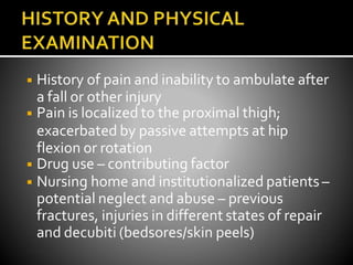 ◾ History of pain and inability to ambulate after
a fall or other injury
◾ Pain is localized to the proximal thigh;
exacerbated by passive attempts at hip
flexion or rotation
◾ Drug use – contributing factor
◾ Nursing home and institutionalized patients –
potential neglect and abuse – previous
fractures, injuries in different states of repair
and decubiti (bedsores/skin peels)
 