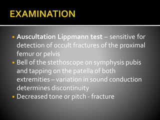 ◾ Auscultation Lippmann test – sensitive for
detection of occult fractures of the proximal
femur or pelvis
◾ Bell of the stethoscope on symphysis pubis
and tapping on the patella of both
extremities – variation in sound conduction
determines discontinuity
◾ Decreased tone or pitch - fracture
 
