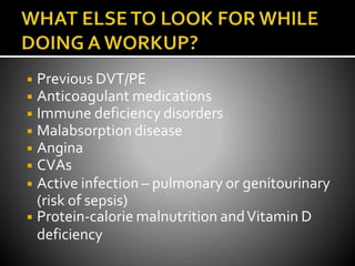 ◾ Previous DVT/PE
◾ Anticoagulant medications
◾ Immune deficiency disorders
◾ Malabsorption disease
◾ Angina
◾ CVAs
◾ Active infection – pulmonary or genitourinary
(risk of sepsis)
◾ Protein-calorie malnutrition andVitamin D
deficiency
 
