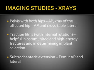 ◾ Pelvis with both hips –AP, xray of the
affected hip – AP and cross-table lateral
◾ Traction films (with internal rotation) –
helpful in communited and high-energy
fractures and in determining implant
selection
◾ Subtrochanteric extension – FemurAP and
lateral
 