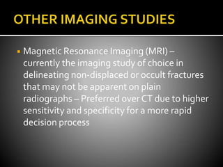 ◾ Magnetic Resonance Imaging (MRI) –
currently the imaging study of choice in
delineating non-displaced or occult fractures
that may not be apparent on plain
radiographs – Preferred over CT due to higher
sensitivity and specificity for a more rapid
decision process
 