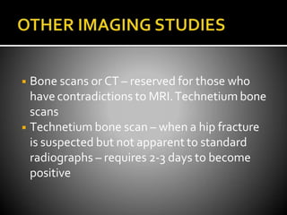 ◾ Bone scans or CT – reserved for those who
have contradictions to MRI.Technetium bone
scans
◾ Technetium bone scan – when a hip fracture
is suspected but not apparent to standard
radiographs – requires 2-3 days to become
positive
 