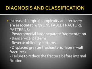 ◾ Increased surgical complexity and recovery
are associated with UNSTABLE FRACTURE
PATTERNS:
- Posteromedial large separate fragmentation
- Basicervical patterns
- Reverse obliquity patterns
- Displaced greater trochanteric (lateral wall
fractures)
- Failure to reduce the fracture before internal
fixation
 