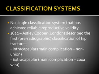 ◾ No single classification system that has
achieved reliable reproductive validity
◾ 1822 –AstleyCooper (London) described the
first (pre-radiographic) classification of hip
fractures
- Intracapsular (main complication – non-
union)
- Extracapsular (main complication – coxa
vara)
 